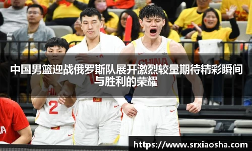 中国男篮迎战俄罗斯队展开激烈较量期待精彩瞬间与胜利的荣耀
